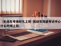 〖机动车考场好久上班·机动车驾驶考试中心什么时候上班〗