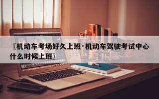 〖机动车考场好久上班·机动车驾驶考试中心什么时候上班〗