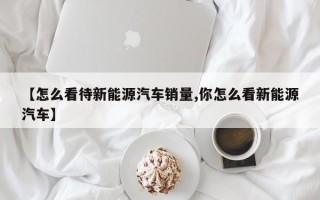 【怎么看待新能源汽车销量,你怎么看新能源汽车】