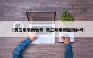 〖黄瓜敷眼睛教程_黄瓜敷眼睛能消肿吗〗