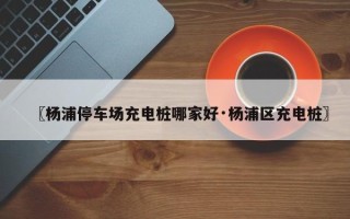 〖杨浦停车场充电桩哪家好·杨浦区充电桩〗