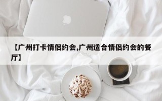 【广州打卡情侣约会,广州适合情侣约会的餐厅】