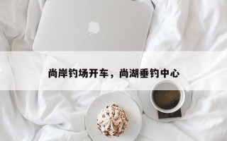 尚岸钓场开车，尚湖垂钓中心