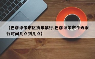 【巴彦淖尔市区货车禁行,巴彦淖尔市今天限行时间几点到几点】