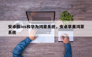 安卓和ios和华为鸿蒙系统，安卓苹果鸿蒙系统