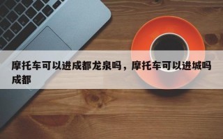 摩托车可以进成都龙泉吗，摩托车可以进城吗成都