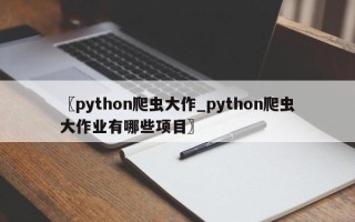 〖python爬虫大作_python爬虫大作业有哪些项目〗