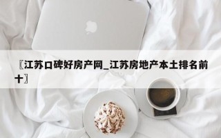 〖江苏口碑好房产网_江苏房地产本土排名前十〗