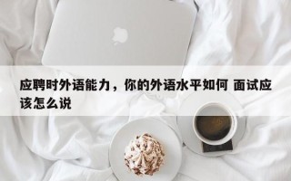 应聘时外语能力，你的外语水平如何 面试应该怎么说