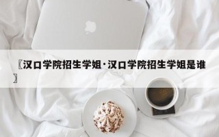 〖汉口学院招生学姐·汉口学院招生学姐是谁〗