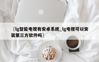 〖lg智能电视有安卓系统_lg电视可以安装第三方软件吗〗