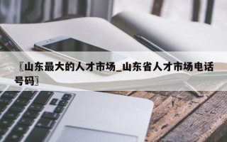 〖山东最大的人才市场_山东省人才市场电话号码〗