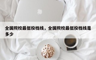 全国院校最低投档线，全国院校最低投档线是多少