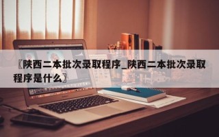 〖陕西二本批次录取程序_陕西二本批次录取程序是什么〗