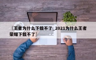 〖王者为什么下载不了_2021为什么王者荣耀下载不了〗