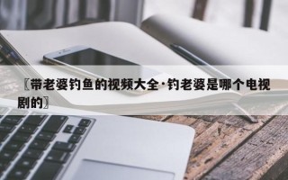 〖带老婆钓鱼的视频大全·钓老婆是哪个电视剧的〗