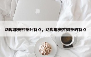 勐库那赛村茶叶特点，勐库那赛古树茶的特点